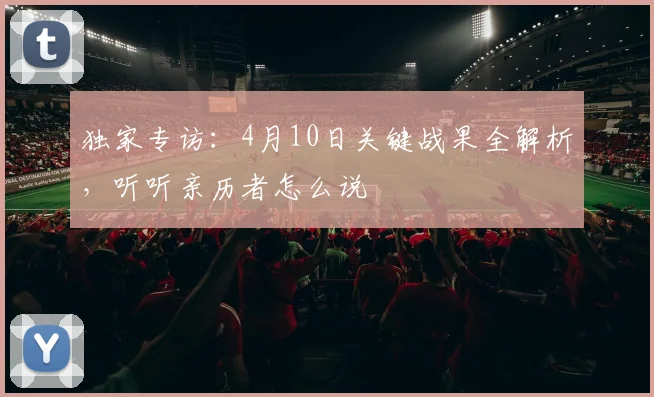 独家专访：4月10日关键战果全解析，听听亲历者怎么说