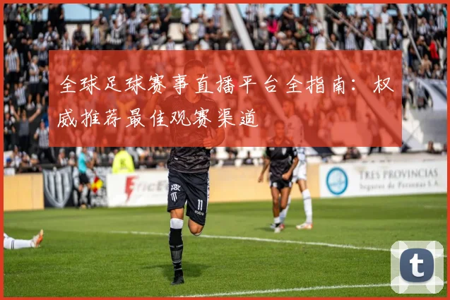 全球足球赛事直播平台全指南：权威推荐最佳观赛渠道