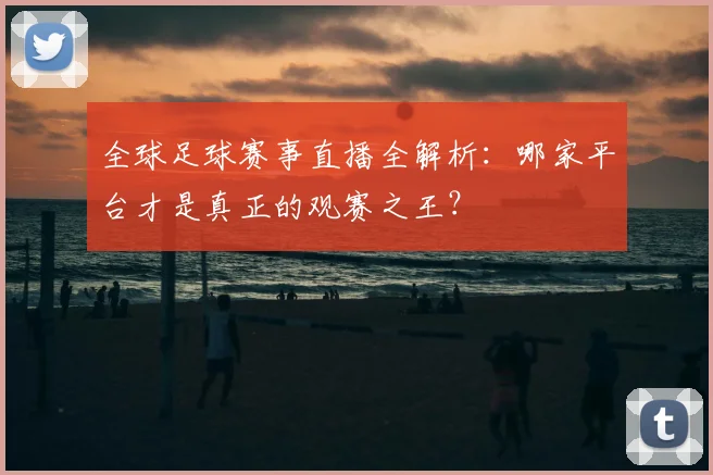 全球足球赛事直播全解析:哪家平台才是真正的观赛之王?