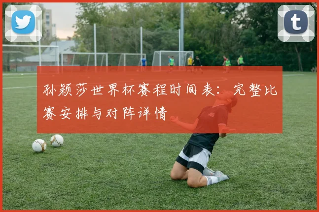 孙颖莎世界杯赛程时间表:完整比赛安排与对阵详情