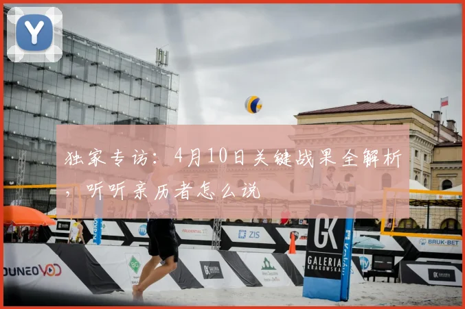 独家专访:4月10日关键战果全解析,听听亲历者怎么说